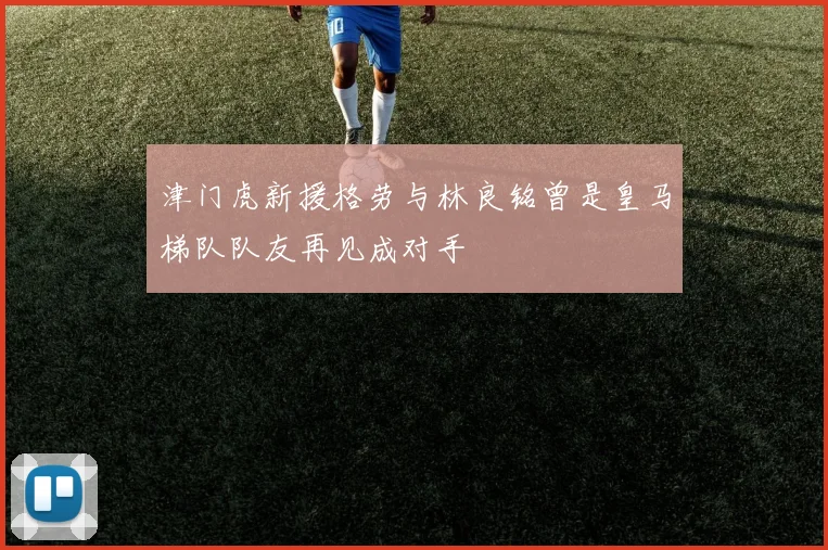 津门虎新援格劳与林良铭曾是皇马梯队队友再见成对手