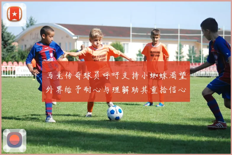 马竞传奇球员呼吁支持小蜘蛛渴望外界给予耐心与理解助其重拾信心