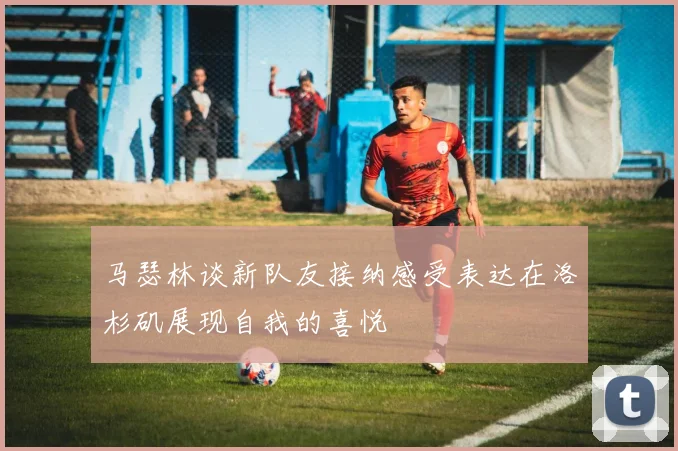 马瑟林谈新队友接纳感受表达在洛杉矶展现自我的喜悦