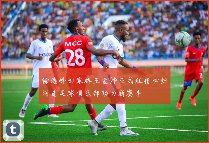 徐浩峰刘家辉王金帅正式租借回归河南足球俱乐部助力新赛季