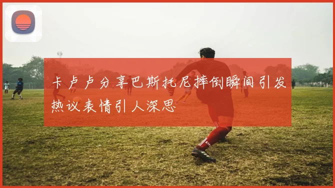 卡卢卢分享巴斯托尼摔倒瞬间引发热议表情引人深思