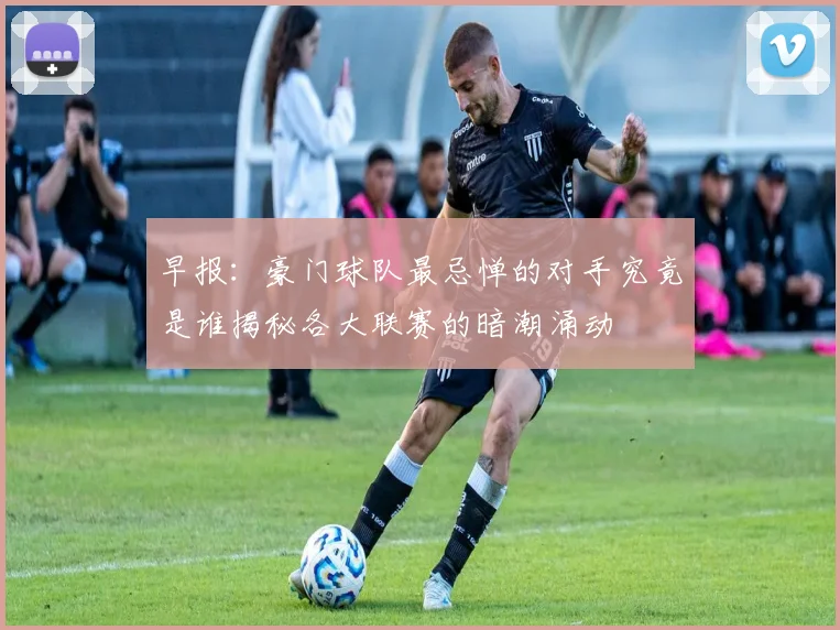早报：豪门球队最忌惮的对手究竟是谁揭秘各大联赛的暗潮涌动