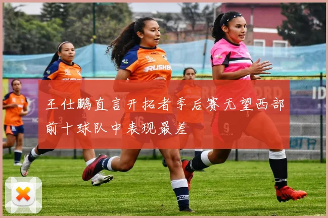 王仕鹏直言开拓者季后赛无望西部前十球队中表现最差