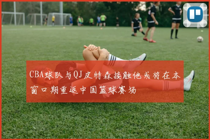 CBA球队与QJ皮特森接触他或将在本窗口期重返中国篮球赛场