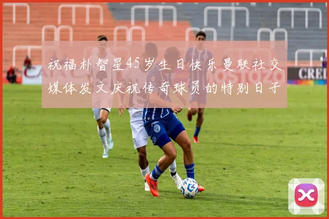 祝福朴智星45岁生日快乐曼联社交媒体发文庆祝传奇球员的特别日子
