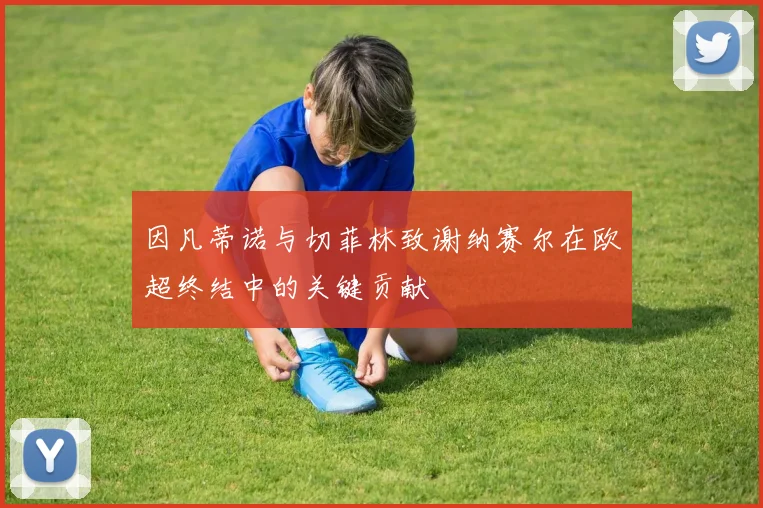 因凡蒂诺与切菲林致谢纳赛尔在欧超终结中的关键贡献