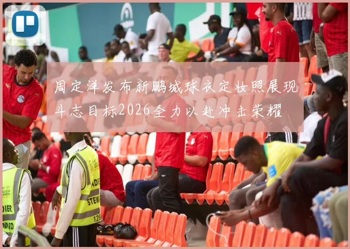 周定洋发布新鹏城球衣定妆照展现斗志目标2026全力以赴冲击荣耀